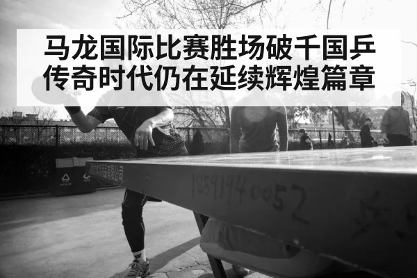 马龙国际比赛胜场破千国乒传奇时代仍在延续辉煌篇章