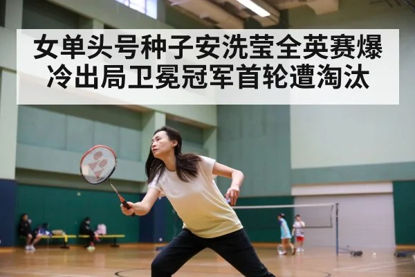 女单头号种子安洗莹全英赛爆冷出局卫冕冠军首轮遭淘汰